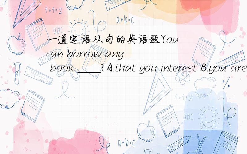 一道定语从句的英语题You can borrow any book ____?A.that you interest B.you are interestedC.that interests you D.interests you