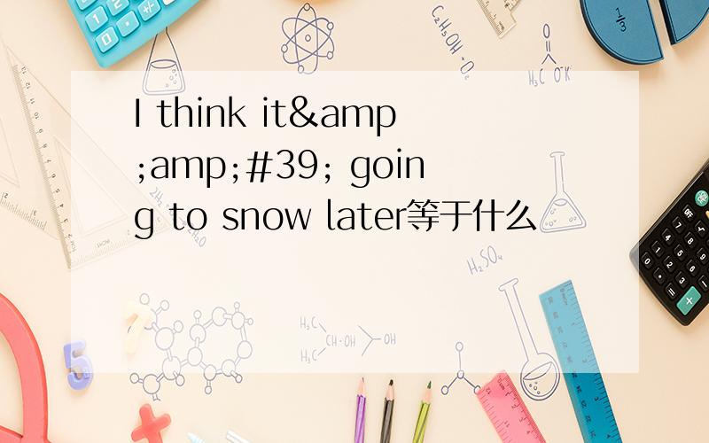 I think it&amp;#39; going to snow later等于什么