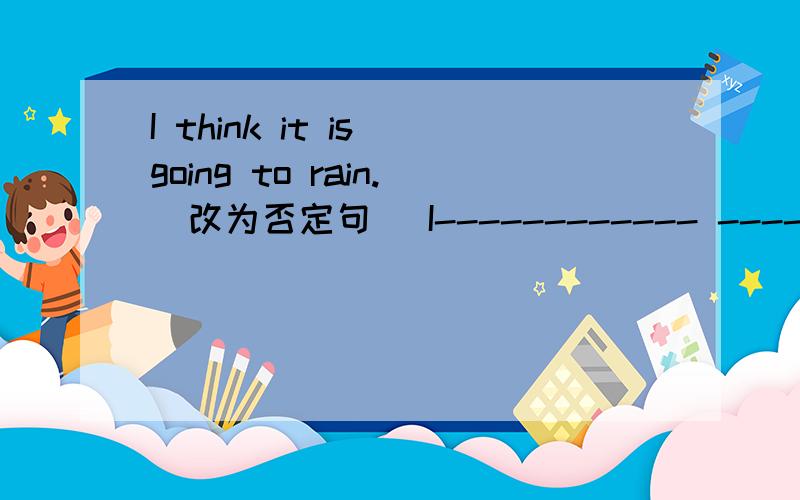 I think it is going to rain.（改为否定句） I------------ --------------it is going to rain.