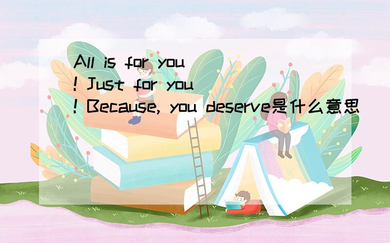 All is for you! Just for you! Because, you deserve是什么意思
