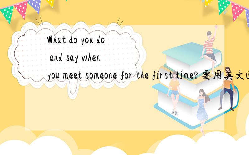 What do you do and say when you meet someone for the first time?要用英文回答!How important are the first two or three minutes of these opening contacts?