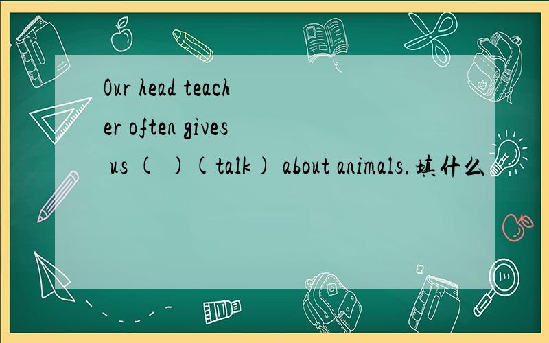 Our head teacher often gives us ( )(talk) about animals.填什么