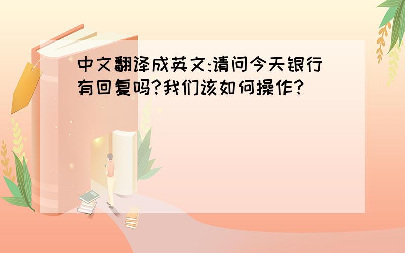 中文翻译成英文:请问今天银行有回复吗?我们该如何操作?