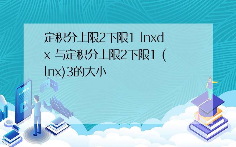 定积分上限2下限1 lnxdx 与定积分上限2下限1 (lnx)3的大小