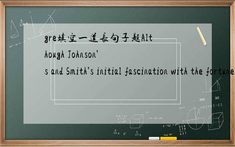 gre填空一道长句子题Although Johnson's and Smith's initial fascination with the fortunes of those jockeying for power inthe law firm ____ after a few months,the two paid sufficient attention to determine who their lunch partners should be.flag