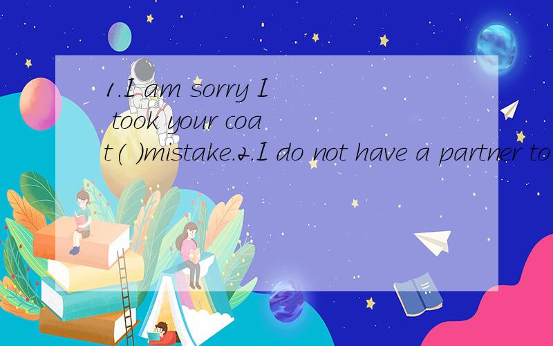 1.I am sorry I took your coat( )mistake.2.I do not have a partner to practice English ( ).在（ )内填适当的介词