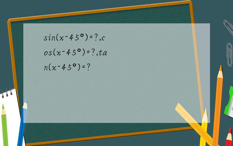 sin(x-45°)=?,cos(x-45°)=?,tan(x-45°)=?