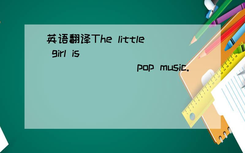 英语翻译The little girl is ___ ____ ____ pop music.