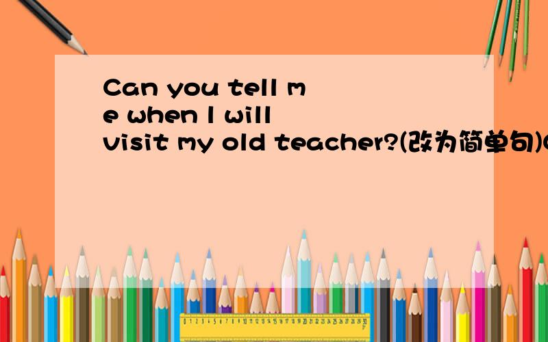 Can you tell me when l will visit my old teacher?(改为简单句)Can you tell me _____ ______ visit my old teacher?快点，现在就要