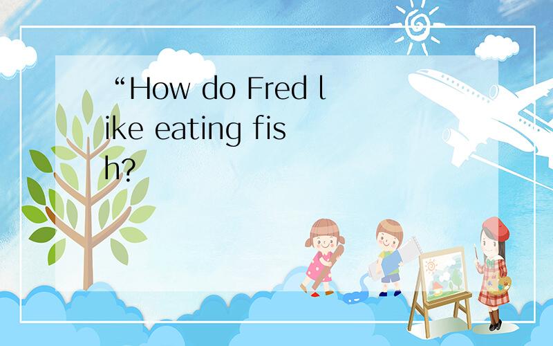 “How do Fred like eating fish?