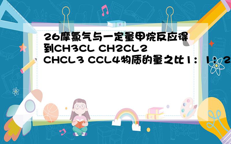 26摩氯气与一定量甲烷反应得到CH3CL CH2CL2 CHCL3 CCL4物质的量之比1：1：2：1 求甲烷的物质的量