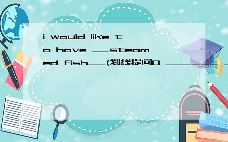 i would like to have __steamed fish__(划线提问0 ______ _______of fish would you like to have