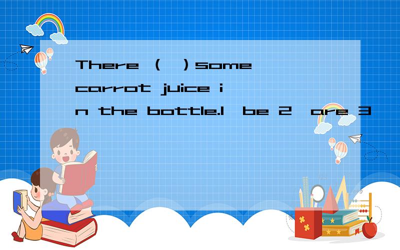 There （ ）some carrot juice in the bottle.1、be 2、are 3、 is