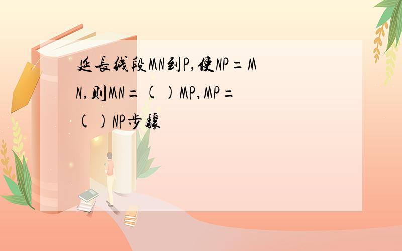 延长线段MN到P,使NP=MN,则MN=()MP,MP=()NP步骤