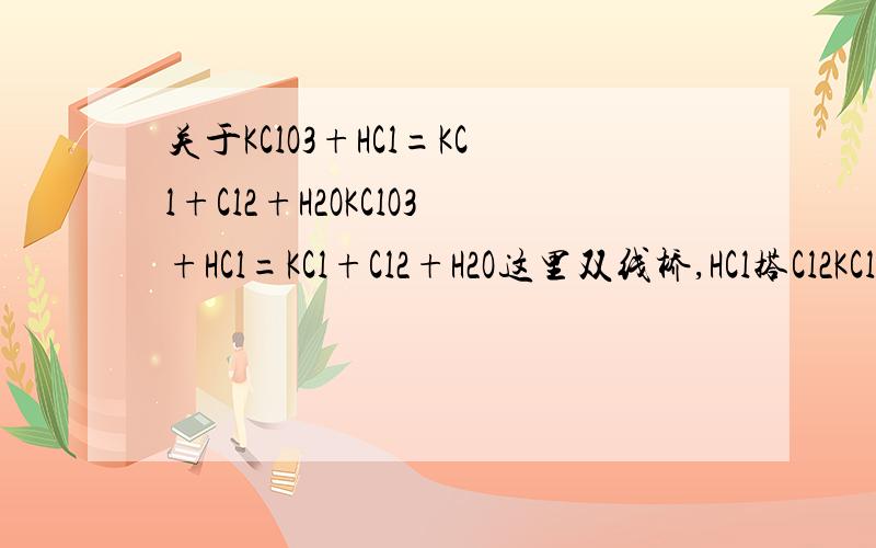 关于KClO3+HCl=KCl+Cl2+H2OKClO3+HCl=KCl+Cl2+H2O这里双线桥,HCl搭Cl2KClO3为什么也搭Cl2?不能搭KCl么?