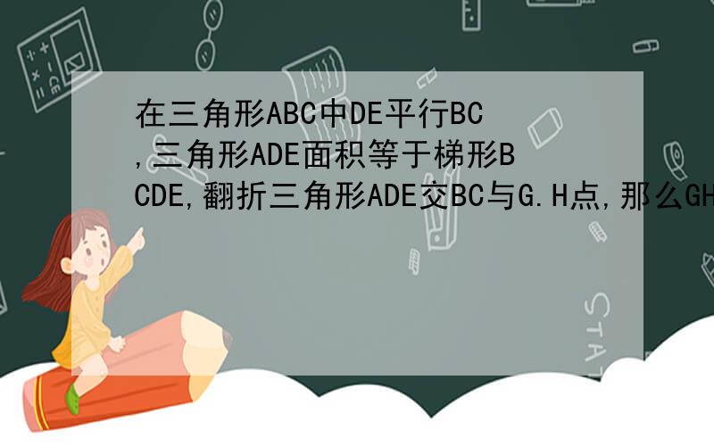 在三角形ABC中DE平行BC,三角形ADE面积等于梯形BCDE,翻折三角形ADE交BC与G.H点,那么GH比BC等于 多少?