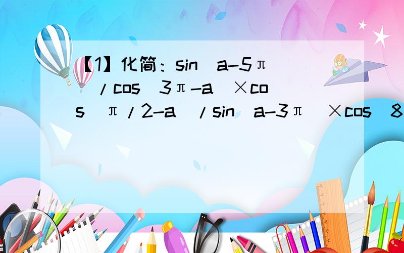 【1】化简：sin(a-5π）/cos(3π-a）×cos(π/2-a）/sin(a-3π）×cos(8π-a）/sin(-a-4π）【2】已知f（x)=sin(nπ-x）cos(nx+x)/cos[(n+1)π-x]×tan(x-nπ）cot（nπ/2+x)（n∈Z）,求f（7/6π）