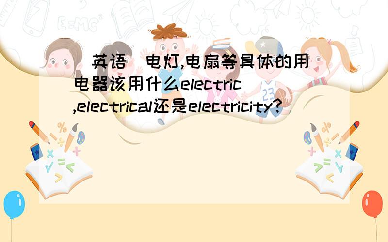 (英语)电灯,电扇等具体的用电器该用什么electric,electrical还是electricity?