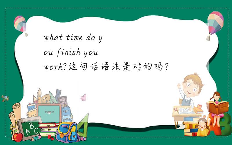 what time do you finish you work?这句话语法是对的吗?