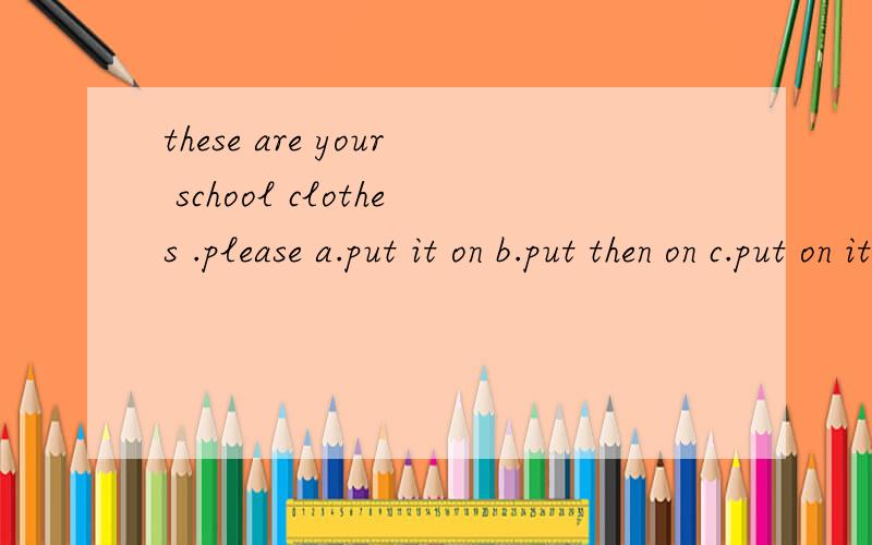 these are your school clothes .please a.put it on b.put then on c.put on it d.put on them
