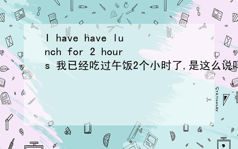 I have have lunch for 2 hours 我已经吃过午饭2个小时了,是这么说吗