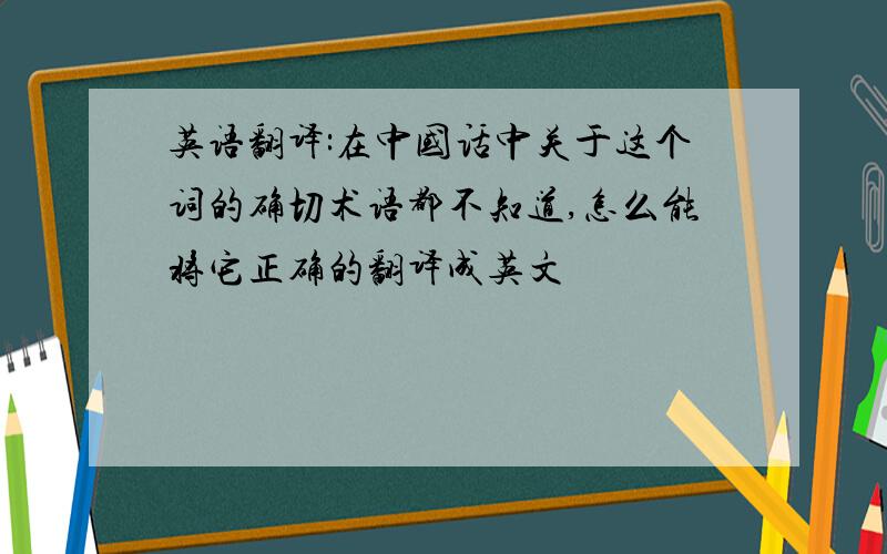 英语翻译:在中国话中关于这个词的确切术语都不知道,怎么能将它正确的翻译成英文