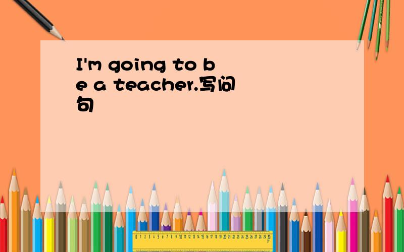 I'm going to be a teacher.写问句