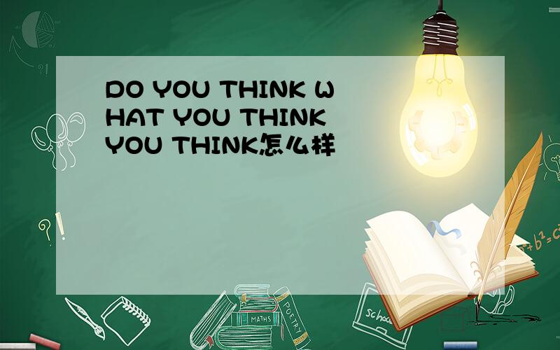 DO YOU THINK WHAT YOU THINK YOU THINK怎么样