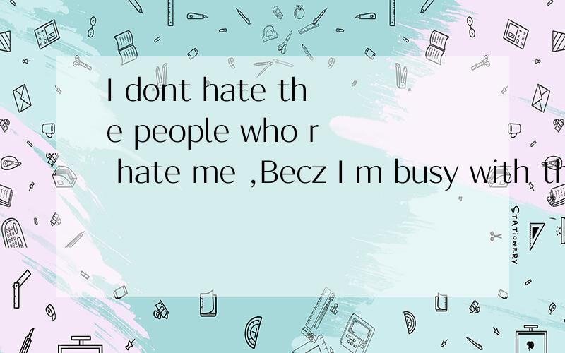I dont hate the people who r hate me ,Becz I m busy with the people who r love me,那位大哥给我翻译!