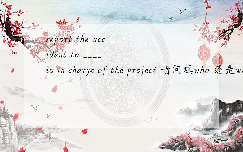 report the accident to ____ is in charge of the project 请问填who 还是whoever