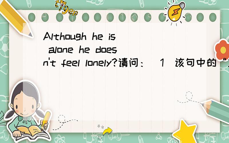 Although he is alone he doesn't feel lonely?请问：(1)该句中的“主语”、“谓语”、“表语”都分别是什么?(2)Although——在句中为“连接词”在句中不做任何成分?（3）主语——he、系动词——is、表