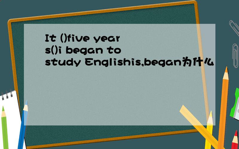 It ()five years()i began to study Englishis,began为什么