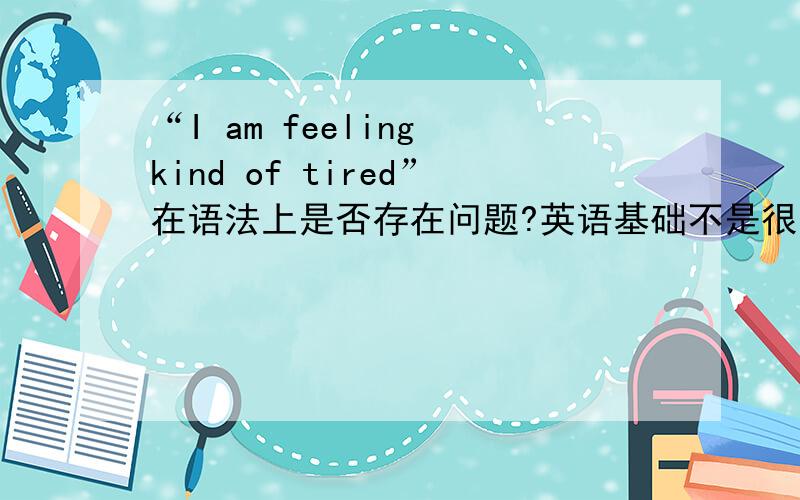 “I am feeling kind of tired”在语法上是否存在问题?英语基础不是很扎实,今天看到了一句“I am feeling kind of tired”,想请问在语法上是否有问题,这样使用是否恰当,请高手指教,