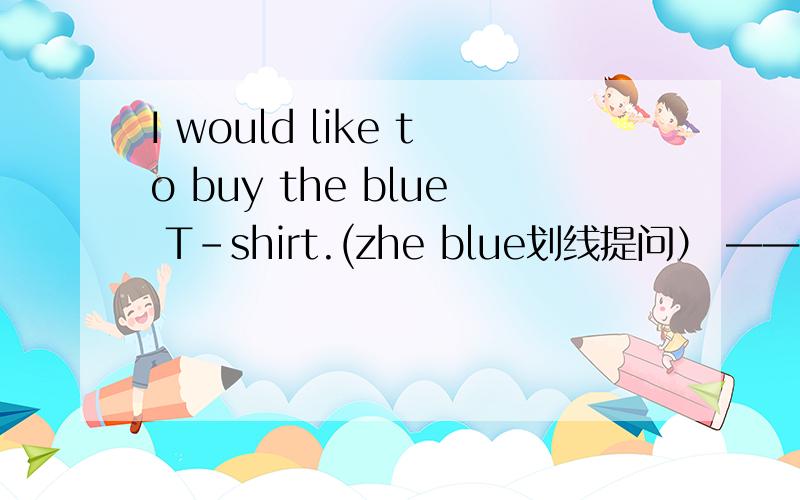 I would like to buy the blue T-shirt.(zhe blue划线提问） —— —— ——would you like to buy?