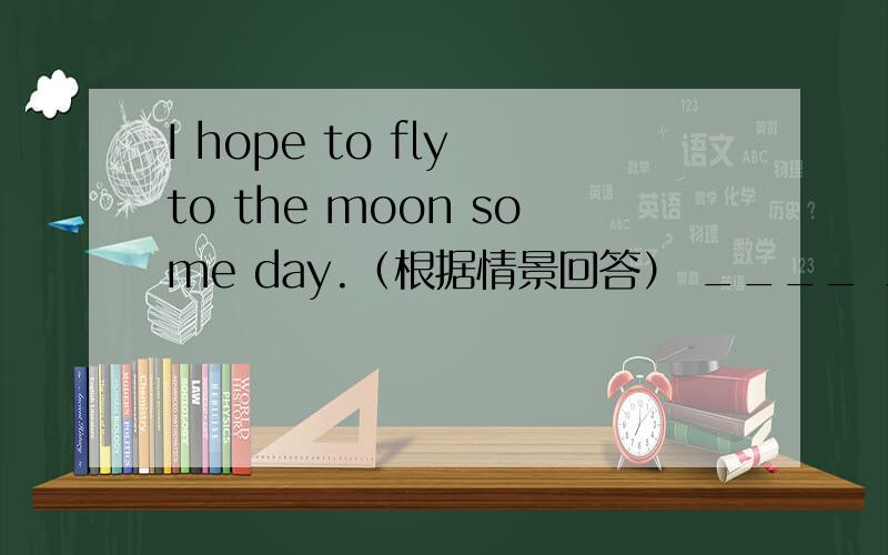 I hope to fly to the moon some day.（根据情景回答） ____ ____,____.I really want to be an astronaut.