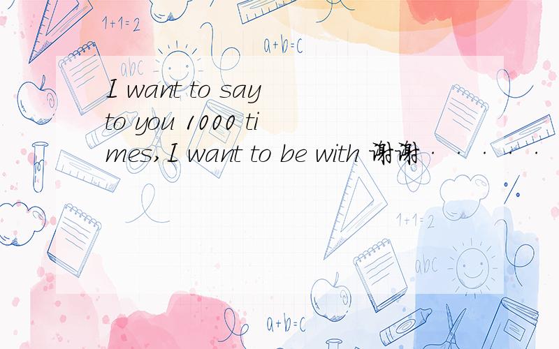 I want to say to you 1000 times,I want to be with 谢谢·······