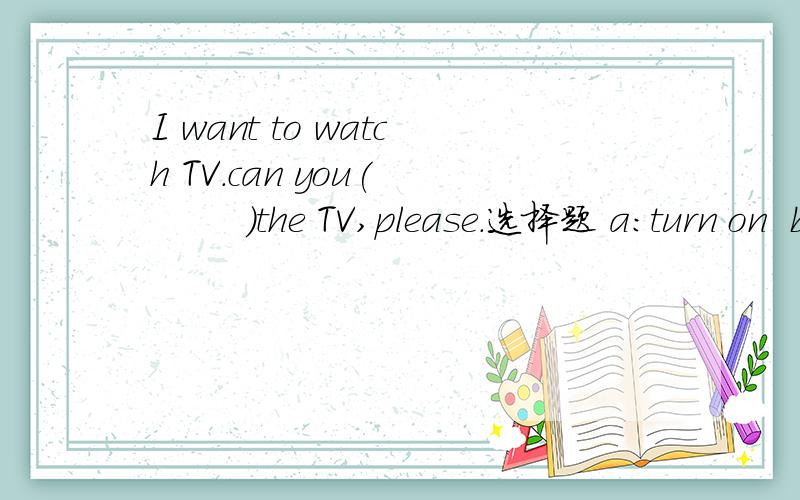 I want to watch TV.can you(         )the TV,please.选择题 a:turn on  b:turn off c:put on