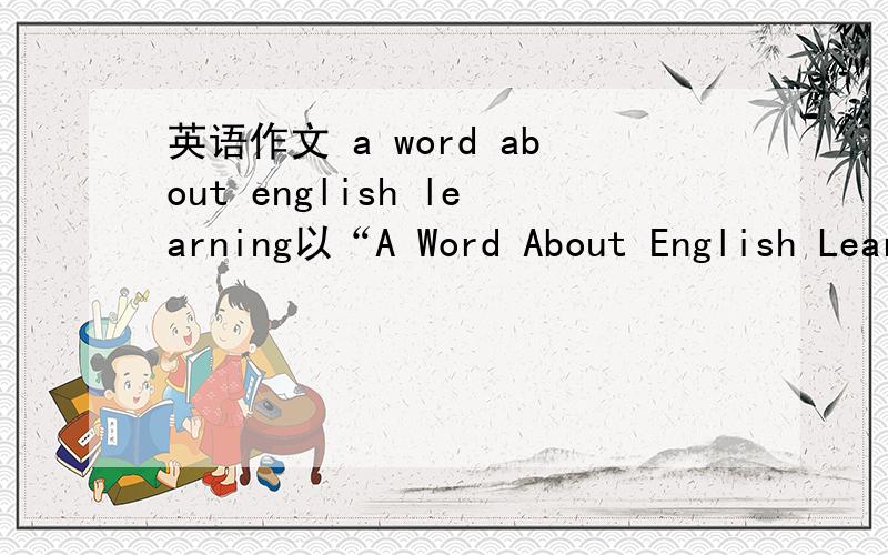 英语作文 a word about english learning以“A Word About English Learning”为题,用英语写一篇作文,谈谈你对英语学习的看法及你学习英语的经验或体会,并提几条有关学好英语的建议.要求如下：1.Why do you