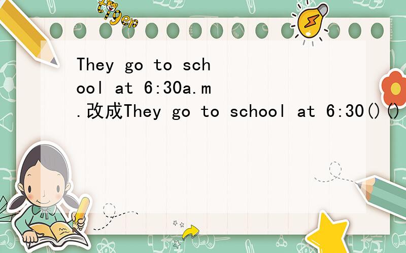 They go to school at 6:30a.m.改成They go to school at 6:30()()()[一个括号填一个单词 ]