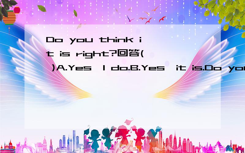 Do you think it is right?回答( )A.Yes,I do.B.Yes,it is.Do you think it is right?回答( )A.Yes,I do.B.Yes,it is.