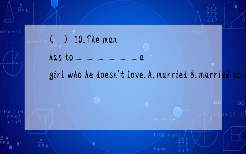 ( ) 10.The man has to______a girl who he doesn't love.A.married B.married to C.married with D.,还是题目出错了?那marry to 我知道不能用marry with