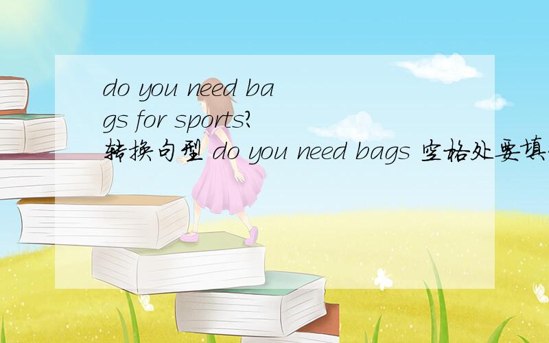do you need bags for sports?转换句型 do you need bags 空格处要填3个单词Do you need bags for sports? 要转换句型Do you need               bags?  空格处要填3个单词,初一的英语,有谁知道啊,尽快啊