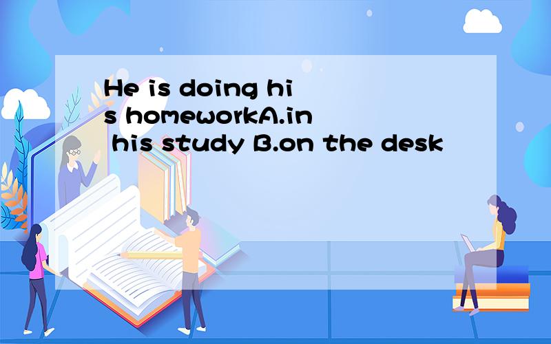 He is doing his homeworkA.in his study B.on the desk