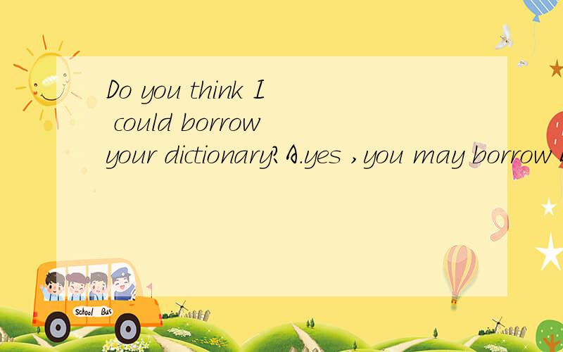 Do you think I could borrow your dictionary?A.yes ,you may borrow B.yes,you could C.yes,help yourself D.yes,go on