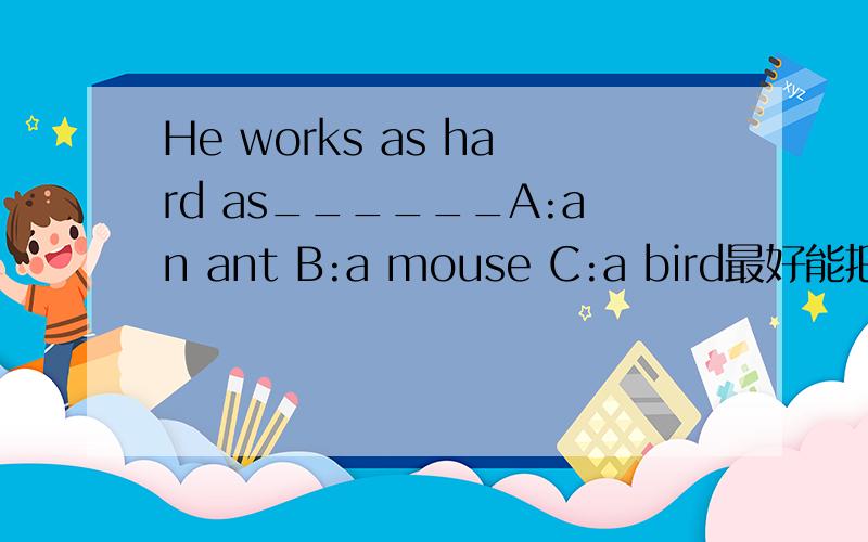 He works as hard as______A:an ant B:a mouse C:a bird最好能把这几个都给回答了2.He is as strong as________.a.a tiger       b.a pig           c.an ox3.He moved as__________as a xink(眨眼).a.quick        b.slow     c.quickly