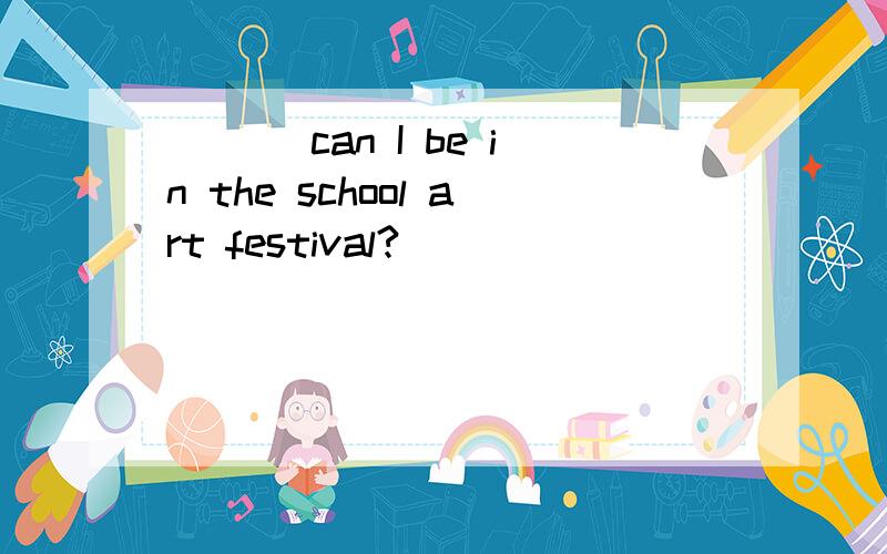 ___ can I be in the school art festival?