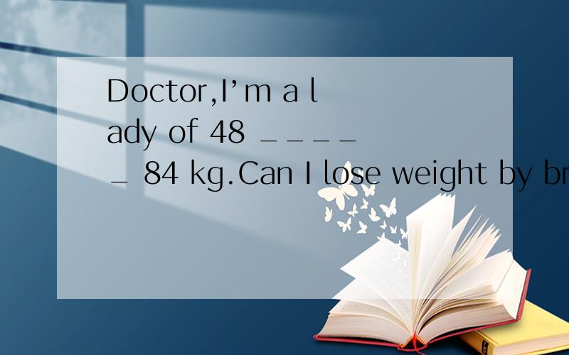 Doctor,I’m a lady of 48 _____ 84 kg.Can I lose weight by breathing exercise?A.weighs D.weighing