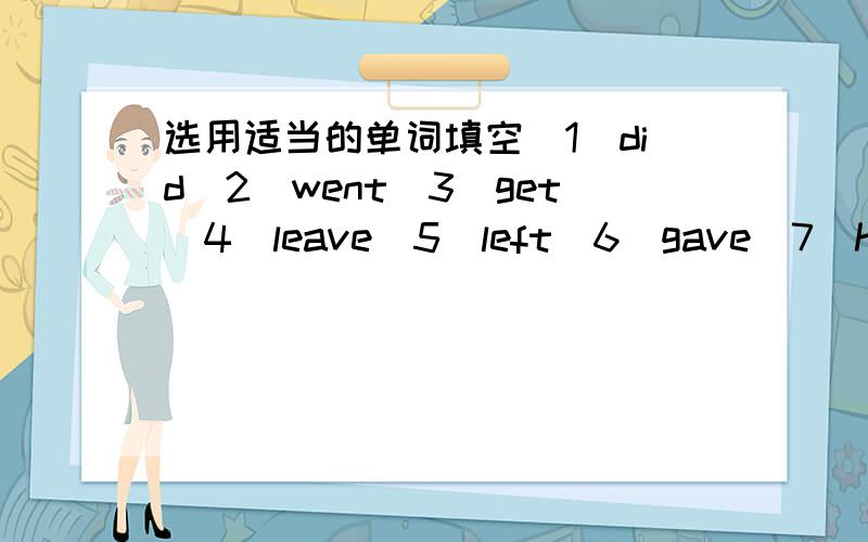 选用适当的单词填空（1）did(2)went(3)get(4)leave(5)left(6)gave(7)have(8)wasA:You have been to london,right?B:yes,I__there last year.A:When__you__for London?B:I__Guangzhou for London December 21th.A:__it your first time in London?B:Yes,it__.