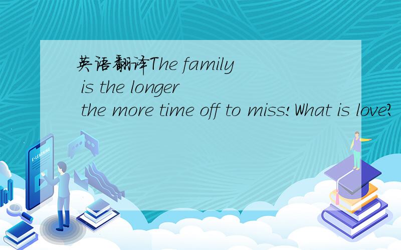 英语翻译The family is the longer the more time off to miss!What is love?