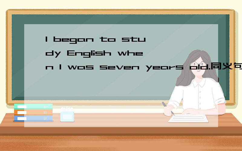I began to study English when I was seven years old.同义句I began to study English ----- ------- ------- ------seven .